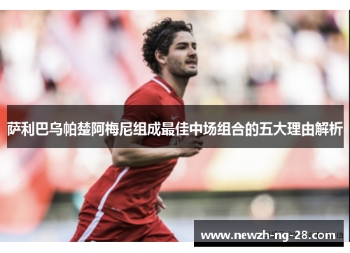 萨利巴乌帕楚阿梅尼组成最佳中场组合的五大理由解析 萨利巴乌帕楚阿梅尼组成最佳中场组合的五大理由解析