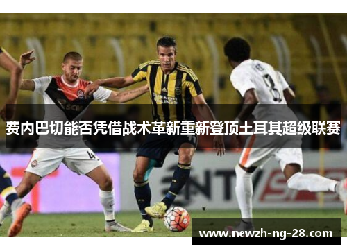 费内巴切能否凭借战术革新重新登顶土耳其超级联赛 费内巴切能否凭借战术革新重新登顶土耳其超级联赛