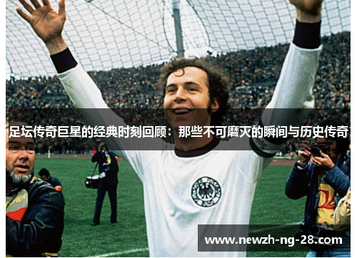 足坛传奇巨星的经典时刻回顾:那些不可磨灭的瞬间与历史传奇 足坛传奇巨星的经典时刻回顾:那些不可磨灭的瞬间与历史传奇