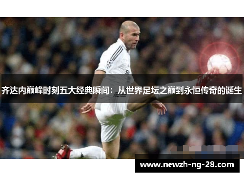 齐达内巅峰时刻五大经典瞬间:从世界足坛之巅到永恒传奇的诞生 齐达内巅峰时刻五大经典瞬间:从世界足坛之巅到永恒传奇的诞生