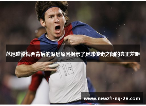 范尼盛赞梅西背后的深层原因揭示了足球传奇之间的真正差距