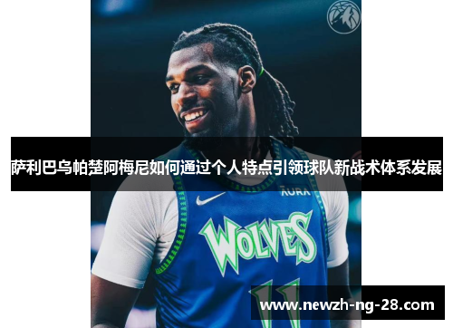 萨利巴乌帕楚阿梅尼如何通过个人特点引领球队新战术体系发展 萨利巴乌帕楚阿梅尼如何通过个人特点引领球队新战术体系发展