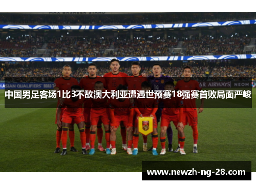 中国男足客场1比3不敌澳大利亚遭遇世预赛18强赛首败局面严峻