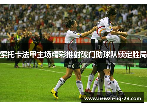 索托卡法甲主场精彩推射破门助球队锁定胜局 索托卡法甲主场精彩推射破门助球队锁定胜局
