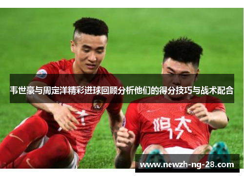韦世豪与周定洋精彩进球回顾分析他们的得分技巧与战术配合 韦世豪与周定洋精彩进球回顾分析他们的得分技巧与战术配合
