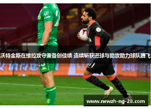 沃特金斯在维拉攻守兼备创佳绩 连续斩获进球与助攻助力球队腾飞 沃特金斯在维拉攻守兼备创佳绩 连续斩获进球与助攻助力球队腾飞